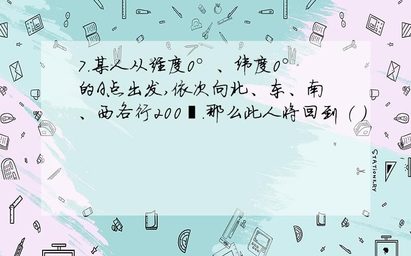 7.某人从经度0°、纬度0°的A点出发,依次向北、东、南、西各行200㎞.那么此人将回到 （ ）