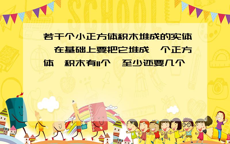 若干个小正方体积木堆成的实体,在基础上要把它堆成一个正方体,积木有11个,至少还要几个