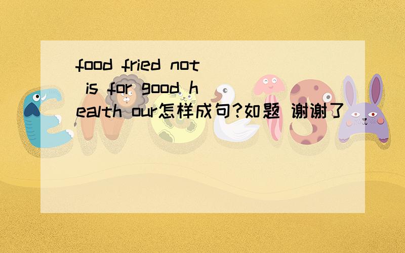 food fried not is for good health our怎样成句?如题 谢谢了