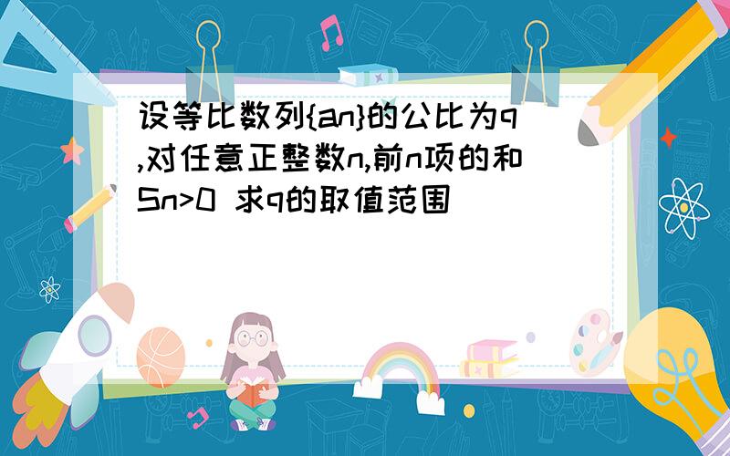 设等比数列{an}的公比为q,对任意正整数n,前n项的和Sn>0 求q的取值范围