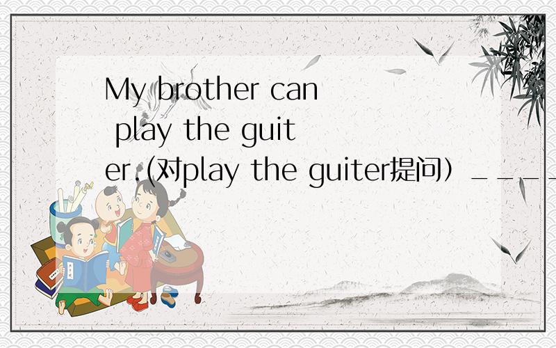 My brother can play the guiter.(对play the guiter提问）_____ ___