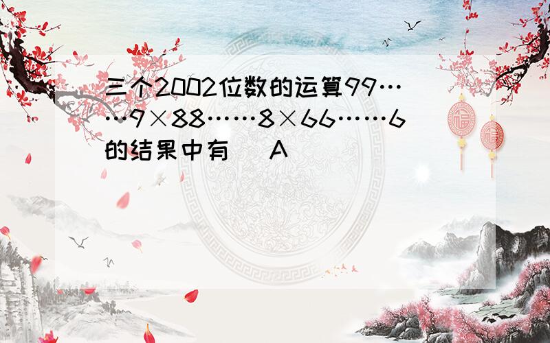 三个2002位数的运算99……9×88……8×66……6的结果中有（ A ）