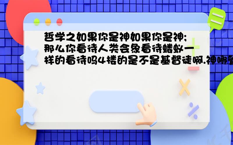 哲学之如果你是神如果你是神;那么你看待人类会象看待蝼蚁一样的看待吗4楼的是不是基督徒啊.神哪管那么多啊;好比你创造的一群