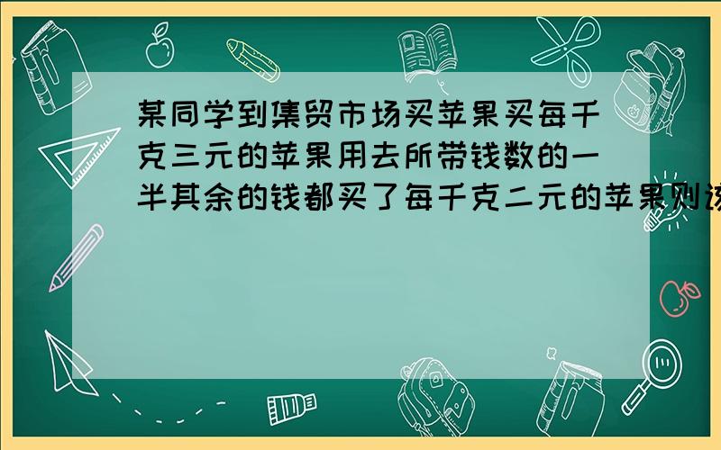 某同学到集贸市场买苹果买每千克三元的苹果用去所带钱数的一半其余的钱都买了每千克二元的苹果则该同学所买苹果的平均价格是多少