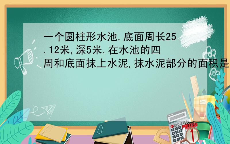 一个圆柱形水池,底面周长25.12米,深5米.在水池的四周和底面抹上水泥,抹水泥部分的面积是多少平方米?