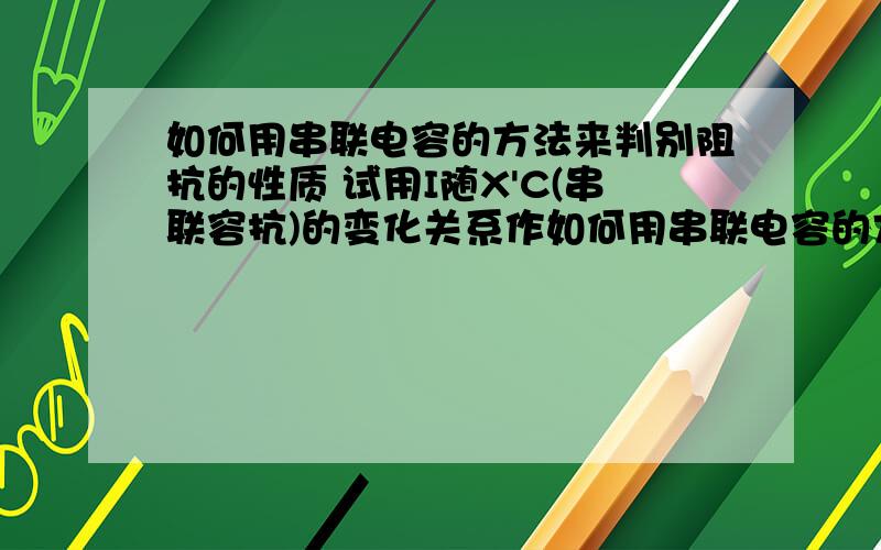 如何用串联电容的方法来判别阻抗的性质 试用I随X'C(串联容抗)的变化关系作如何用串联电容的方法来判别阻抗