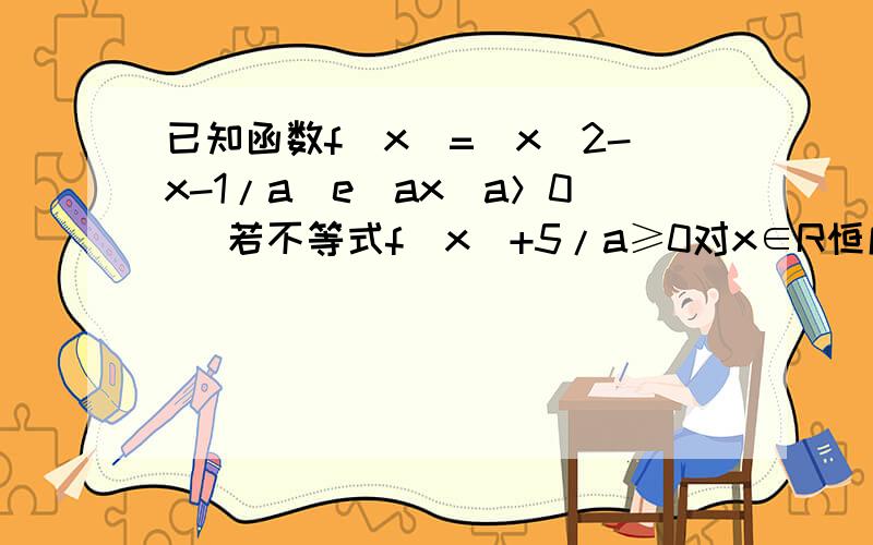 已知函数f(x)=(x^2-x-1/a)e^ax(a＞0) 若不等式f(x)+5/a≥0对x∈R恒成立,求a的取值范围