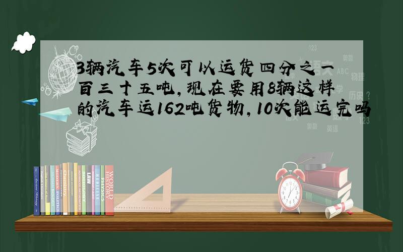 3辆汽车5次可以运货四分之一百三十五吨,现在要用8辆这样的汽车运162吨货物,10次能运完吗