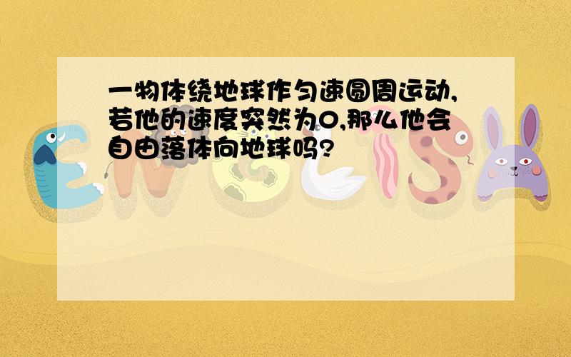 一物体绕地球作匀速圆周运动,若他的速度突然为0,那么他会自由落体向地球吗?