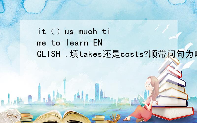 it（）us much time to learn ENGLISH .填takes还是costs?顺带问句为啥选那个?