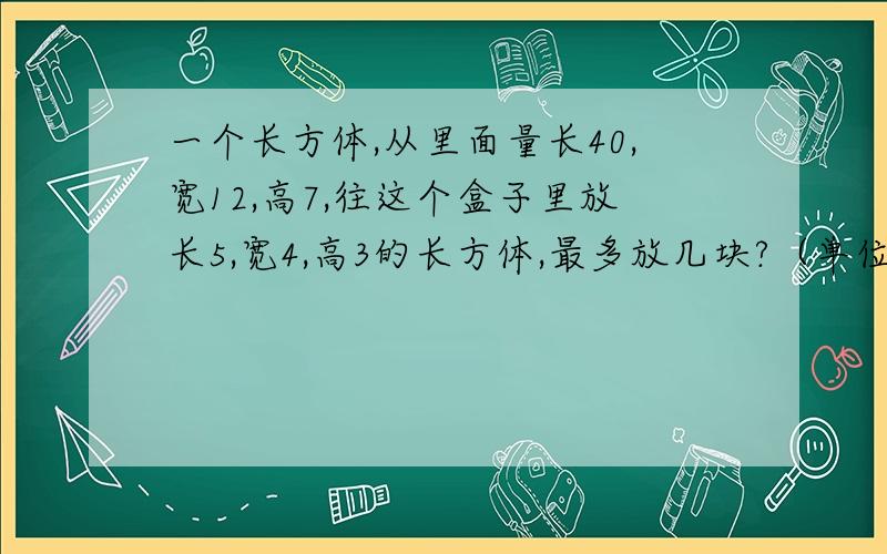 一个长方体,从里面量长40,宽12,高7,往这个盒子里放长5,宽4,高3的长方体,最多放几块?（单位厘米）