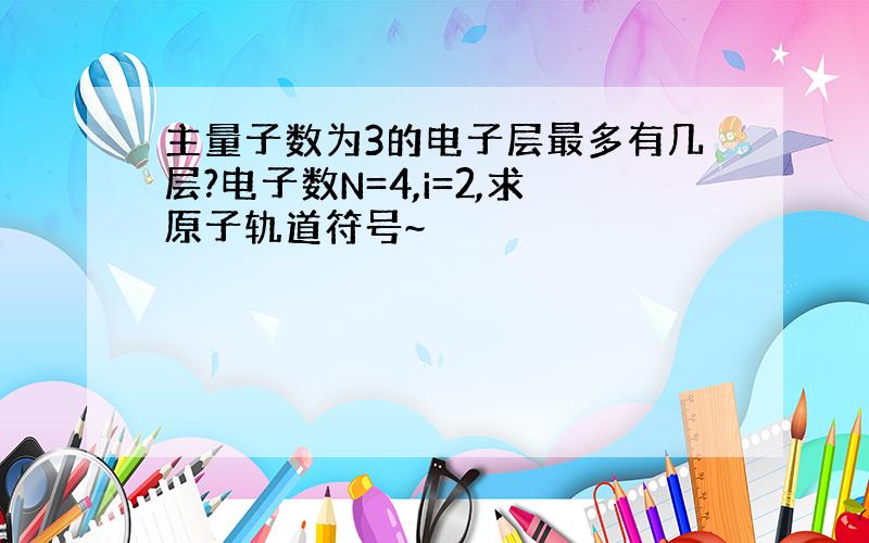 主量子数为3的电子层最多有几层?电子数N=4,i=2,求原子轨道符号~