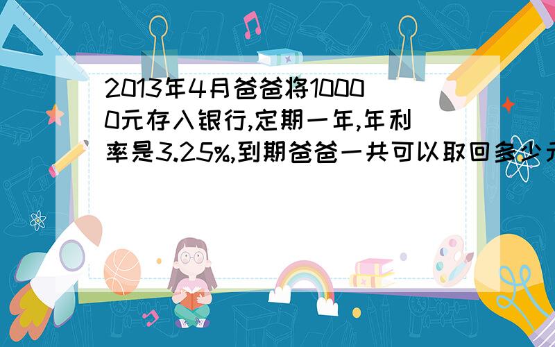 2013年4月爸爸将10000元存入银行,定期一年,年利率是3.25%,到期爸爸一共可以取回多少元?