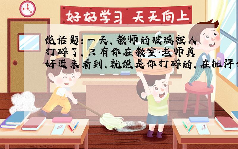 说话题：一天,教师的玻璃被人打碎了,只有你在教室.老师真好进来看到,就说是你打碎的,在批评你的时候