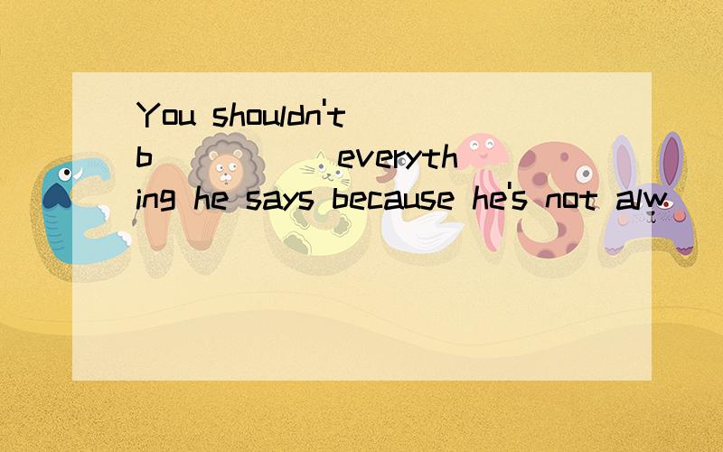 You shouldn't b_____ everything he says because he's not alw