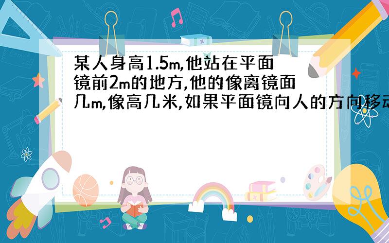 某人身高1.5m,他站在平面镜前2m的地方,他的像离镜面几m,像高几米,如果平面镜向人的方向移动0.5m,则像和人