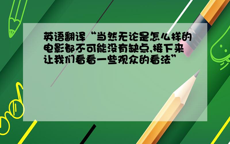 英语翻译“当然无论是怎么样的电影都不可能没有缺点,接下来让我们看看一些观众的看法”