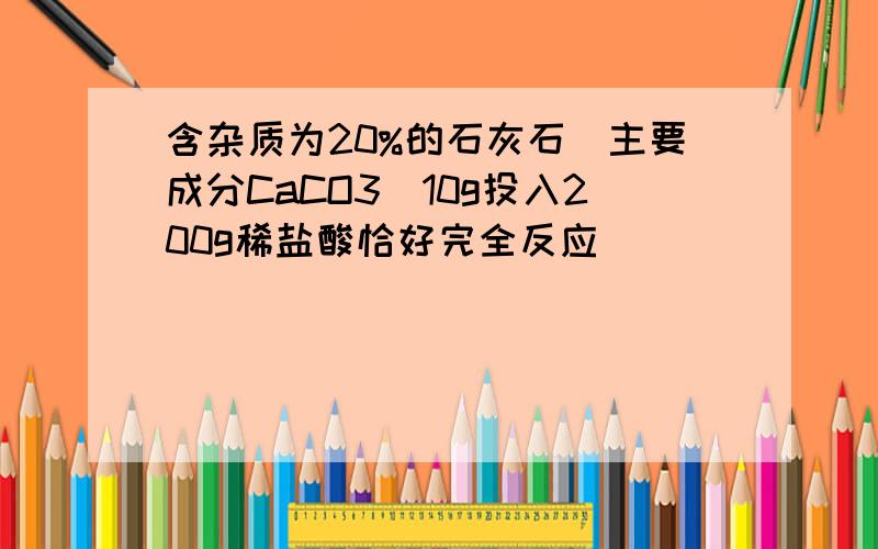 含杂质为20%的石灰石(主要成分CaCO3)10g投入200g稀盐酸恰好完全反应