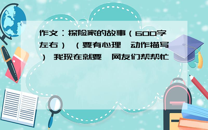 作文：探险家的故事（600字左右） （要有心理、动作描写） 我现在就要,网友们帮帮忙