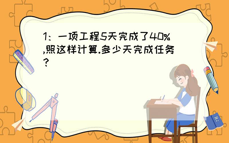 1：一项工程5天完成了40%,照这样计算.多少天完成任务?