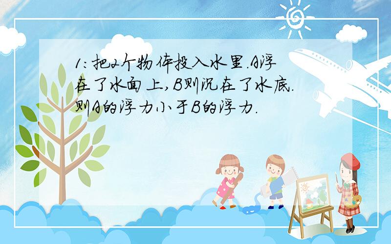 1：把2个物体投入水里.A浮在了水面上,B则沉在了水底.则A的浮力小于B的浮力.