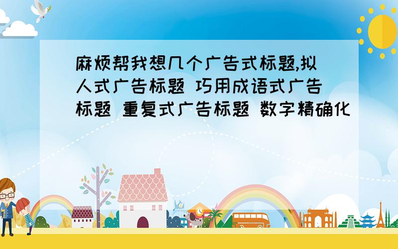 麻烦帮我想几个广告式标题,拟人式广告标题 巧用成语式广告标题 重复式广告标题 数字精确化