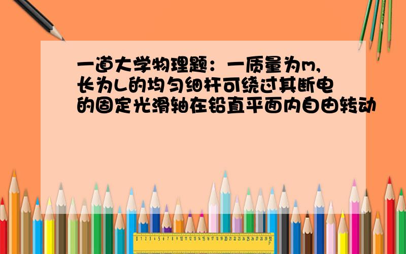 一道大学物理题：一质量为m,长为L的均匀细杆可绕过其断电的固定光滑轴在铅直平面内自由转动