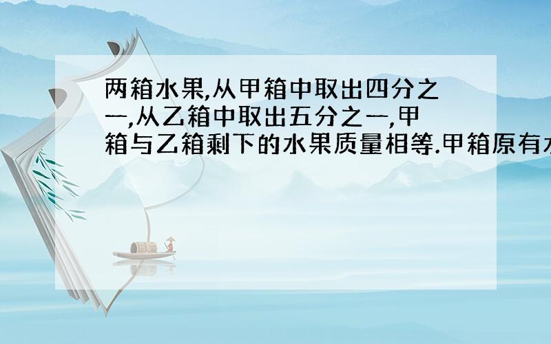 两箱水果,从甲箱中取出四分之一,从乙箱中取出五分之一,甲箱与乙箱剩下的水果质量相等.甲箱原有水果果32千克,乙箱原有水果