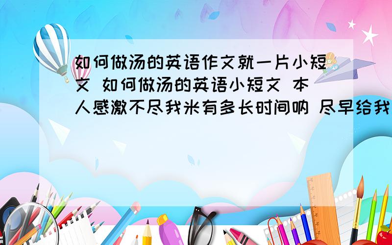 如何做汤的英语作文就一片小短文 如何做汤的英语小短文 本人感激不尽我米有多长时间呐 尽早给我答复哦 还有 要有first