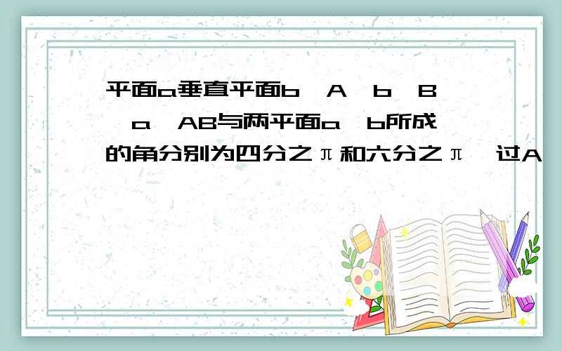 平面a垂直平面b,A∈b,B∈a,AB与两平面a,b所成的角分别为四分之π和六分之π,过A,B分别作两平面交线的垂线,垂