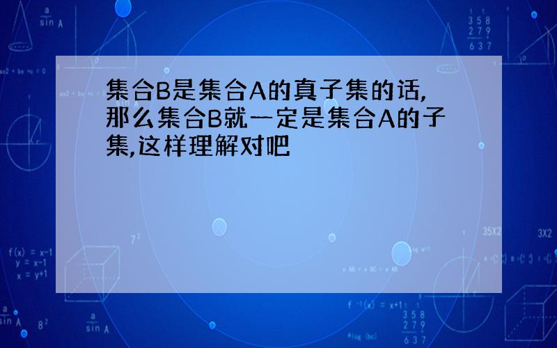 集合B是集合A的真子集的话,那么集合B就一定是集合A的子集,这样理解对吧