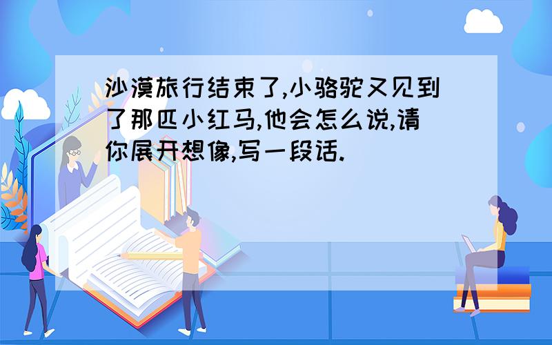 沙漠旅行结束了,小骆驼又见到了那匹小红马,他会怎么说,请你展开想像,写一段话.