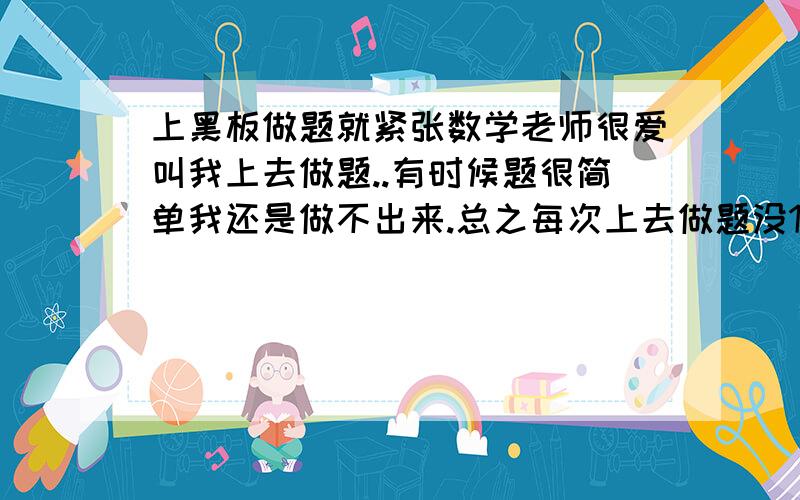 上黑板做题就紧张数学老师很爱叫我上去做题..有时候题很简单我还是做不出来.总之每次上去做题没1次做得全对.当做完题回座位