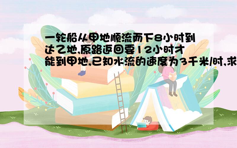 一轮船从甲地顺流而下8小时到达乙地,原路返回要12小时才能到甲地,已知水流的速度为3千米/时,求轮船的顺流速度、逆流速度