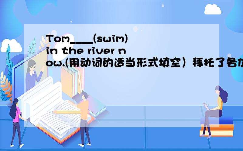 Tom____(swim) in the river now.(用动词的适当形式填空）拜托了各位