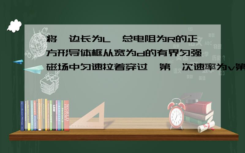 将一边长为L,总电阻为R的正方形导体框从宽为d的有界匀强磁场中匀速拉着穿过,第一次速率为v第二次速率为2v d<L