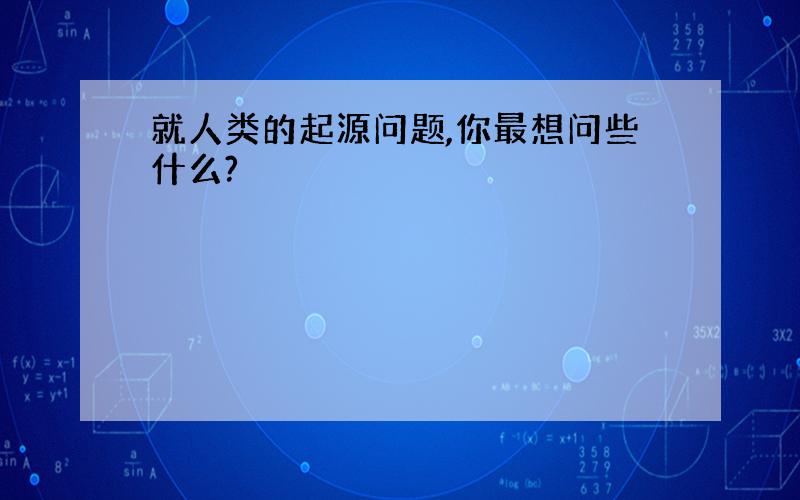 就人类的起源问题,你最想问些什么?