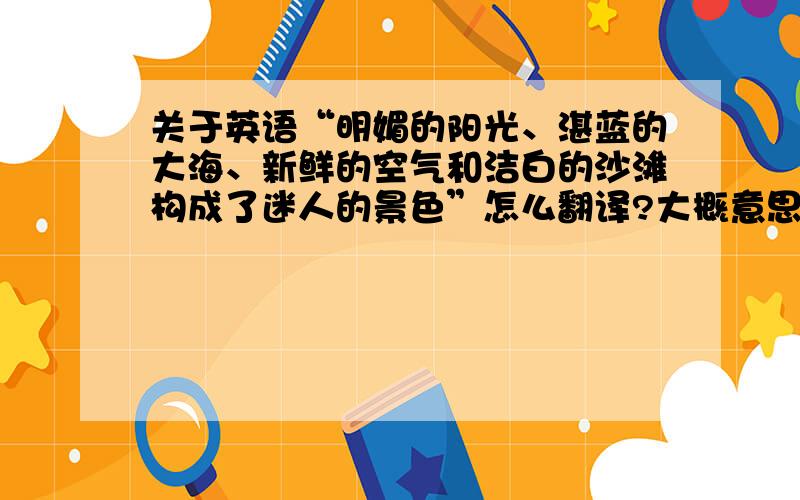 关于英语“明媚的阳光、湛蓝的大海、新鲜的空气和洁白的沙滩构成了迷人的景色”怎么翻译?大概意思就行,要写英语作文的,优美些