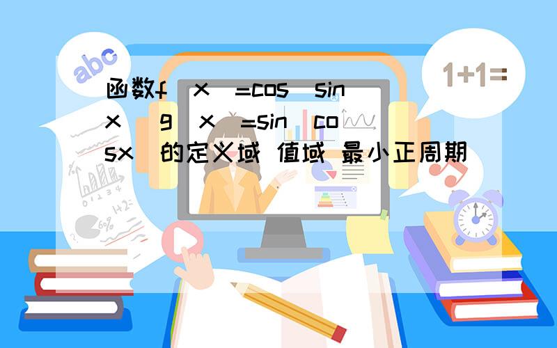 函数f(x)=cos(sinx) g(x)=sin(cosx)的定义域 值域 最小正周期