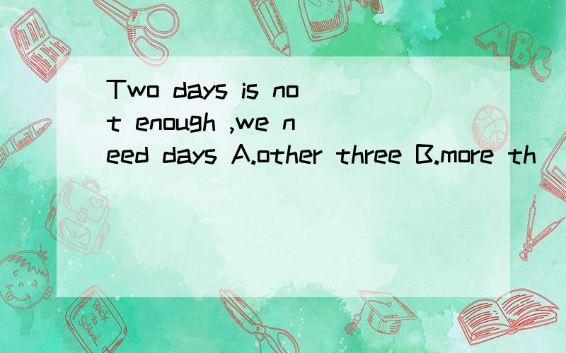 Two days is not enough ,we need days A.other three B.more th