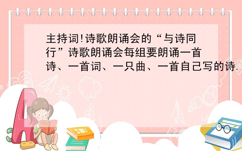 主持词!诗歌朗诵会的“与诗同行”诗歌朗诵会每组要朗诵一首诗、一首词、一只曲、一首自己写的诗.只要给我开场白和结束词就行了