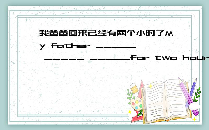 我爸爸回来已经有两个小时了My father _____ _____ _____for two hours.(中译英）