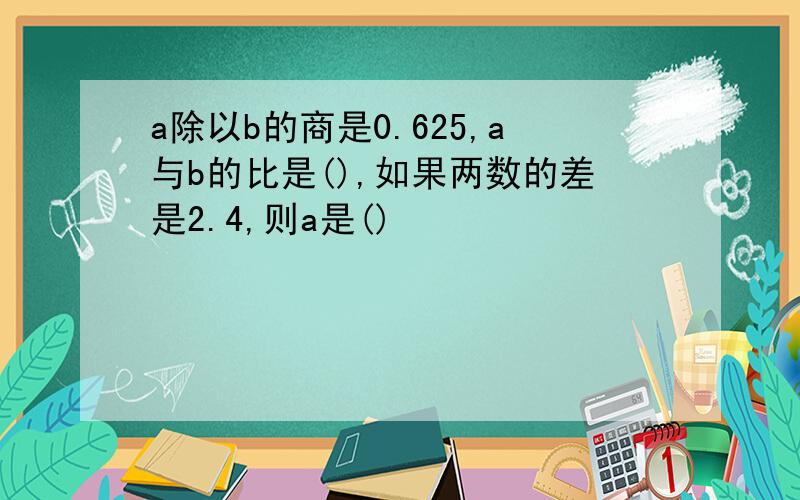 a除以b的商是0.625,a与b的比是(),如果两数的差是2.4,则a是()