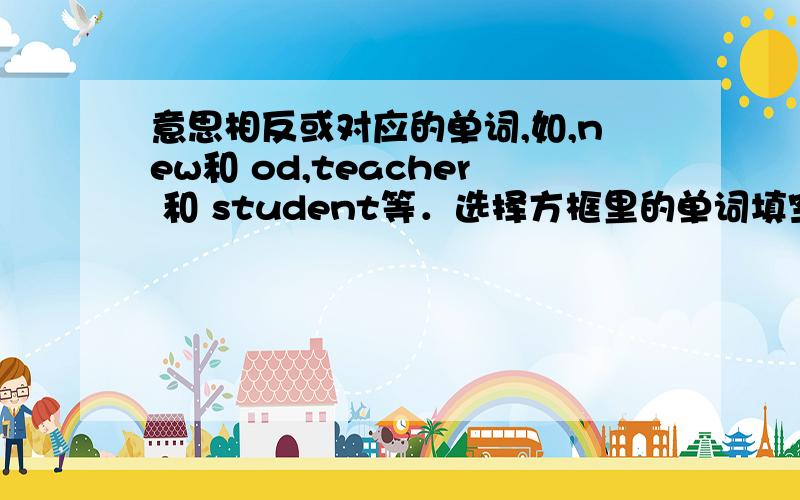 意思相反或对应的单词,如,new和 od,teacher 和 student等．选择方框里的单词填空．