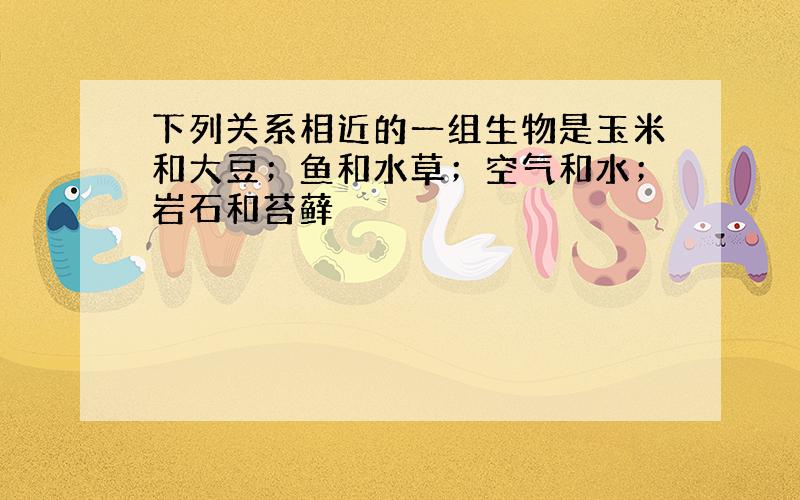 下列关系相近的一组生物是玉米和大豆；鱼和水草；空气和水；岩石和苔藓