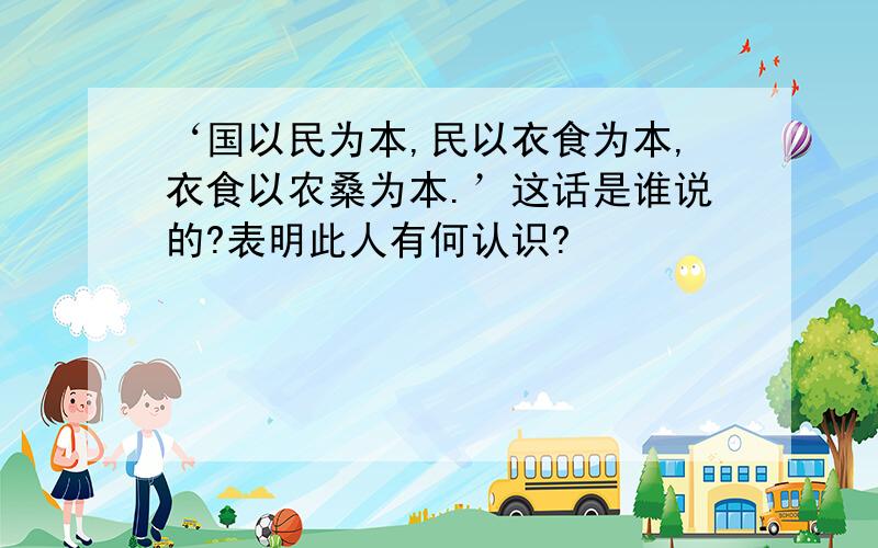 ‘国以民为本,民以衣食为本,衣食以农桑为本.’这话是谁说的?表明此人有何认识?