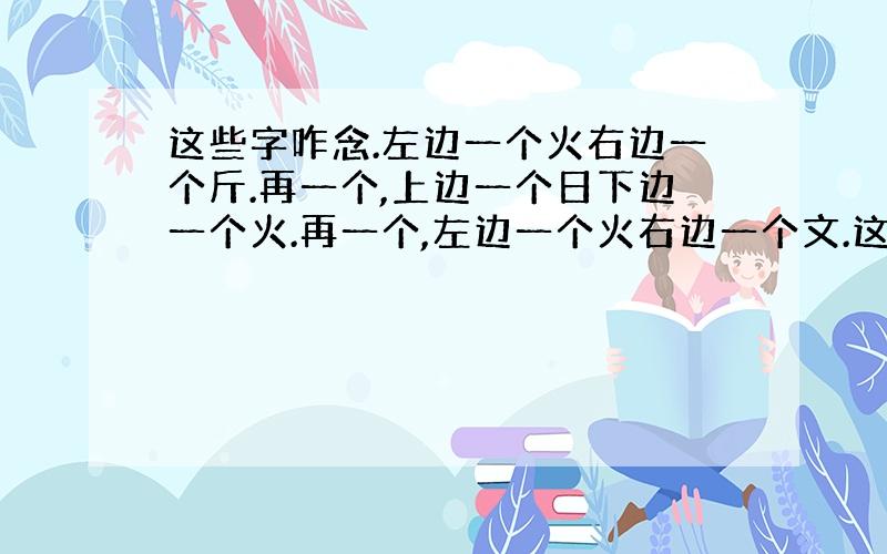 这些字咋念.左边一个火右边一个斤.再一个,上边一个日下边一个火.再一个,左边一个火右边一个文.这三个字咋念啊.