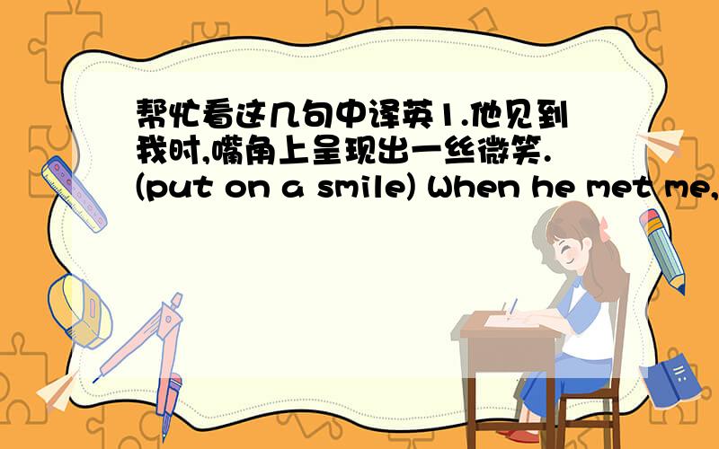 帮忙看这几句中译英1.他见到我时,嘴角上呈现出一丝微笑.(put on a smile) When he met me,