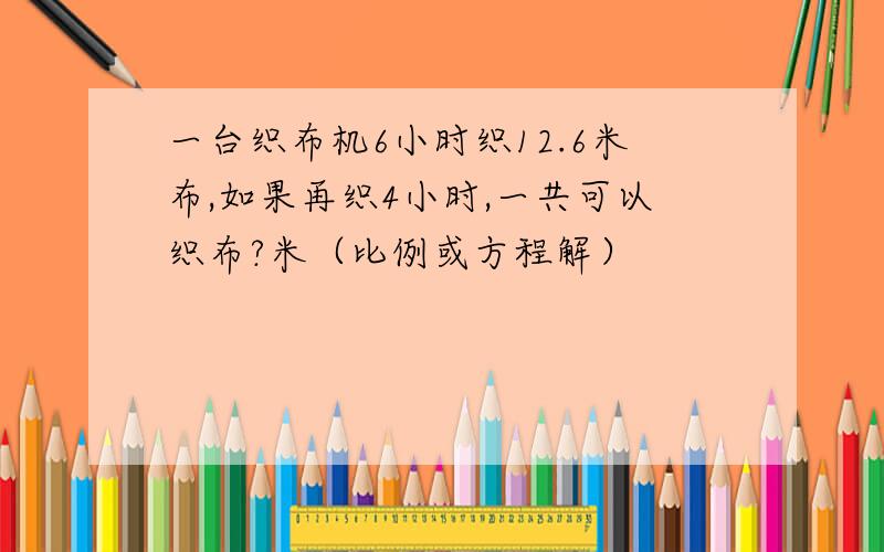 一台织布机6小时织12.6米布,如果再织4小时,一共可以织布?米（比例或方程解）