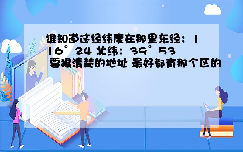 谁知道这经纬度在那里东经：116°24 北纬：39°53 要狠清楚的地址 最好都有那个区的